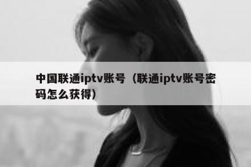 中国联通iptv账号（联通iptv账号密码怎么获得）