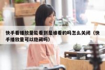 快手看播放量能看到是谁看的吗怎么关闭（快手播放量可以隐藏吗）