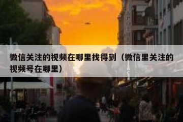 微信关注的视频在哪里找得到（微信里关注的视频号在哪里）