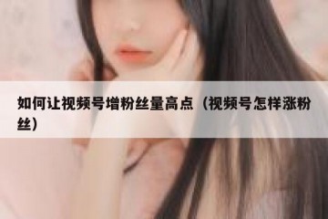 如何让视频号增粉丝量高点（视频号怎样涨粉丝）