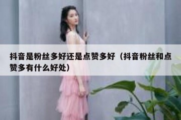 抖音是粉丝多好还是点赞多好（抖音粉丝和点赞多有什么好处）
