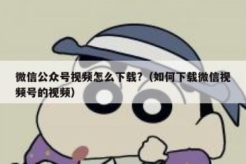 微信公众号视频怎么下载?（如何下载微信视频号的视频）