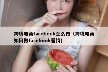 跨境电商facebook怎么做（跨境电商如何做facebook营销）
