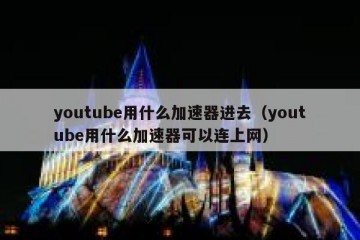 youtube用什么加速器进去（youtube用什么加速器可以连上网）