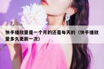 快手播放量是一个月的还是每天的（快手播放量多久更新一次）