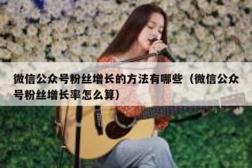 微信公众号粉丝增长的方法有哪些（微信公众号粉丝增长率怎么算）