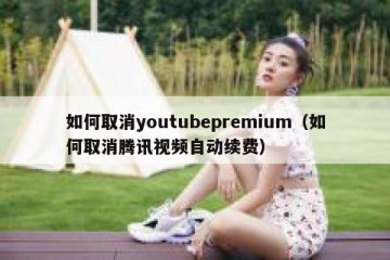 如何取消youtubepremium（如何取消腾讯视频自动续费）