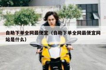 自助下单全网最便宜（自助下单全网最便宜网站是什么）