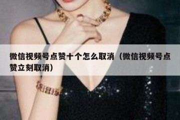 微信视频号点赞十个怎么取消（微信视频号点赞立刻取消）