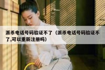 派币电话号码验证不了（派币电话号码验证不了,可以重新注册吗）