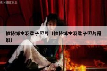 推特博主羽柔子照片（推特博主羽柔子照片是谁）