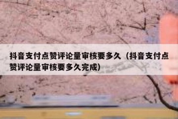 抖音支付点赞评论量审核要多久（抖音支付点赞评论量审核要多久完成）