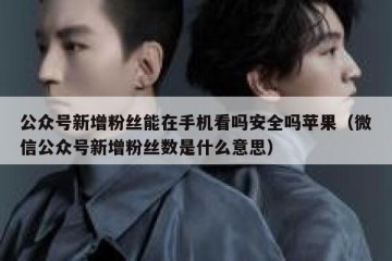 公众号新增粉丝能在手机看吗安全吗苹果（微信公众号新增粉丝数是什么意思）