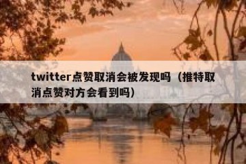 twitter点赞取消会被发现吗（推特取消点赞对方会看到吗）