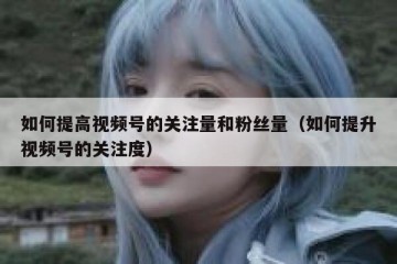 如何提高视频号的关注量和粉丝量（如何提升视频号的关注度）