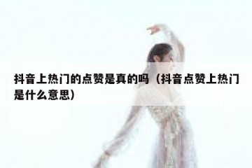 抖音上热门的点赞是真的吗（抖音点赞上热门是什么意思）