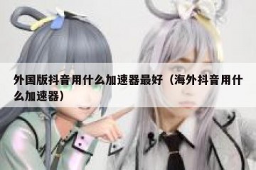 外国版抖音用什么加速器最好（海外抖音用什么加速器）