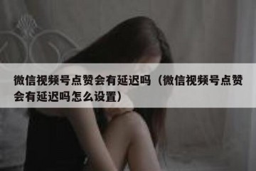 微信视频号点赞会有延迟吗（微信视频号点赞会有延迟吗怎么设置）