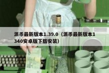 派币最新版本1.39.0（派币最新版本1340安卓版下载安装）