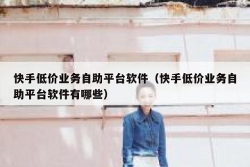 快手低价业务自助平台软件（快手低价业务自助平台软件有哪些）
