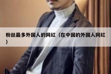粉丝最多外国人的网红（在中国的外国人网红）