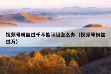 视频号粉丝过千不能认证怎么办（视频号粉丝过万）