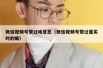 微信视频号赞过啥意思（微信视频号赞过是实时的嘛）