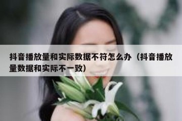 抖音播放量和实际数据不符怎么办（抖音播放量数据和实际不一致）