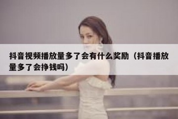 抖音视频播放量多了会有什么奖励（抖音播放量多了会挣钱吗）