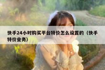 快手24小时购买平台特价怎么设置的（快手特价业务）