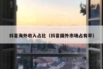 抖音海外收入占比（抖音国外市场占有率）