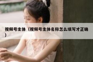 视频号主体（视频号主体名称怎么填写才正确）