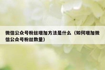 微信公众号粉丝增加方法是什么（如何增加微信公众号粉丝数量）