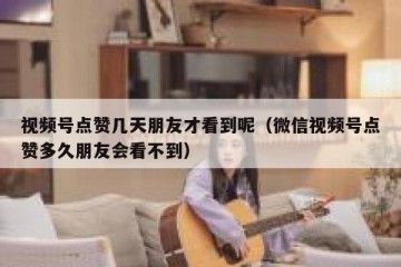 视频号点赞几天朋友才看到呢（微信视频号点赞多久朋友会看不到）