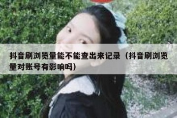 抖音刷浏览量能不能查出来记录（抖音刷浏览量对账号有影响吗）