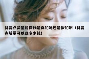抖音点赞量能挣钱是真的吗还是假的啊（抖音点赞量可以赚多少钱）