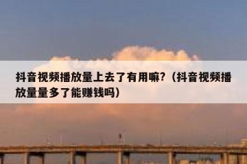 抖音视频播放量上去了有用嘛?（抖音视频播放量量多了能赚钱吗）