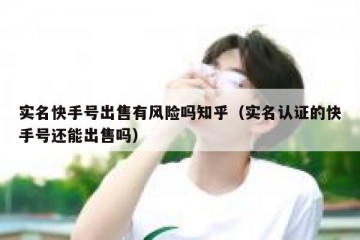 实名快手号出售有风险吗知乎（实名认证的快手号还能出售吗）