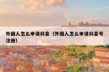 外国人怎么申请抖音（外国人怎么申请抖音号注册）