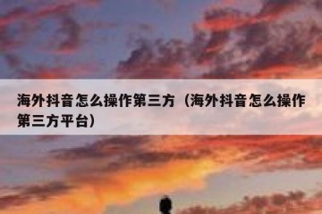 海外抖音怎么操作第三方（海外抖音怎么操作第三方平台）