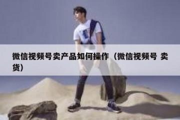 微信视频号卖产品如何操作（微信视频号 卖货）