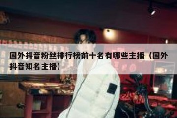 国外抖音粉丝排行榜前十名有哪些主播（国外抖音知名主播）