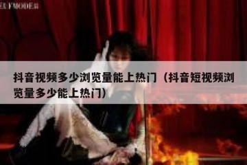抖音视频多少浏览量能上热门（抖音短视频浏览量多少能上热门）