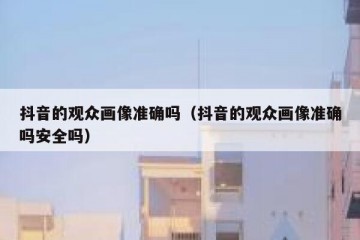 抖音的观众画像准确吗（抖音的观众画像准确吗安全吗）