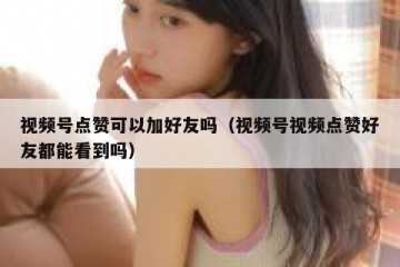 视频号点赞可以加好友吗（视频号视频点赞好友都能看到吗）