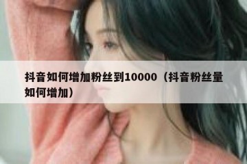 抖音如何增加粉丝到10000（抖音粉丝量如何增加）