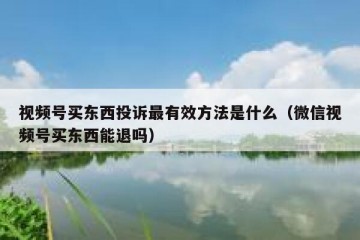 视频号买东西投诉最有效方法是什么（微信视频号买东西能退吗）