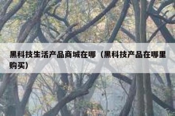 黑科技生活产品商城在哪（黑科技产品在哪里购买）