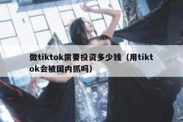 做tiktok需要投资多少钱（用tiktok会被国内抓吗）