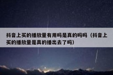 抖音上买的播放量有用吗是真的吗吗（抖音上买的播放量是真的播出去了吗）